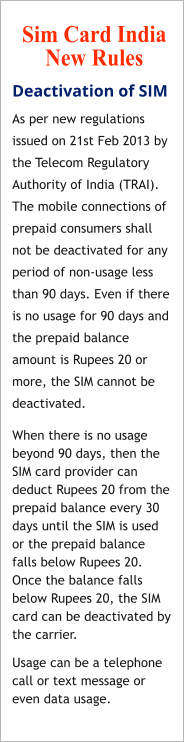 Deactivation of SIM As per new regulations issued on 21st Feb 2013 by the Telecom Regulatory Authority of India (TRAI). The mobile connections of prepaid consumers shall not be deactivated for any period of non-usage less than 90 days. Even if there is no usage for 90 days and the prepaid balance amount is Rupees 20 or more, the SIM cannot be deactivated. When there is no usage beyond 90 days, then the SIM card provider can deduct Rupees 20 from the prepaid balance every 30 days until the SIM is used or the prepaid balance falls below Rupees 20. Once the balance falls below Rupees 20, the SIM card can be deactivated by the carrier. Usage can be a telephone call or text message or even data usage. Sim Card India   New Rules