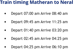 Train timing Matheran to Neral •	Depart 07:00 am Arrive 08:40 am •	Depart 09:45 am Arrive 11:25 am •	Depart 01:40 pm Arrive 03:20 pm •	Depart 02:45 am Arrive 04:25 pm •	Depart 04:25 pm Arrive 06:10 pm
